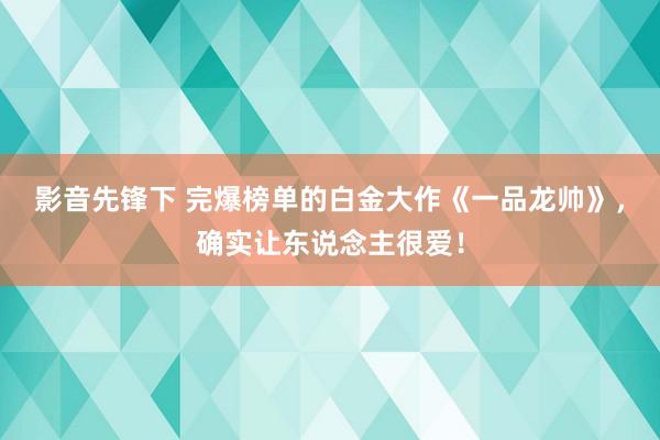 影音先锋下 完爆榜单的白金大作《一品龙帅》，确实让东说念主很爱！