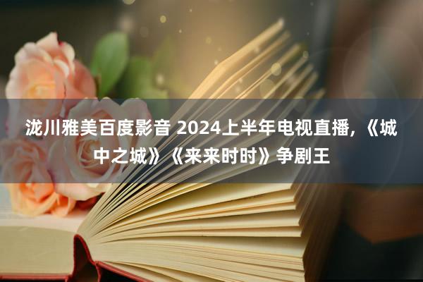 泷川雅美百度影音 2024上半年电视直播, 《城中之城》《来来时时》争剧王