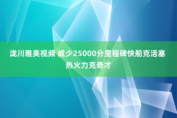 泷川雅美视频 威少25000分里程碑快船克活塞 热火力克奇才