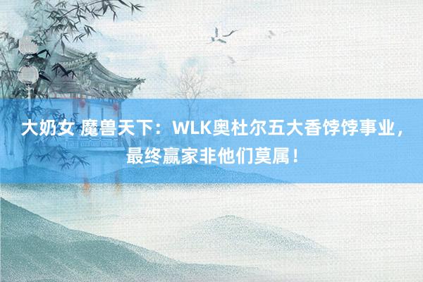 大奶女 魔兽天下：WLK奥杜尔五大香饽饽事业，最终赢家非他们莫属！