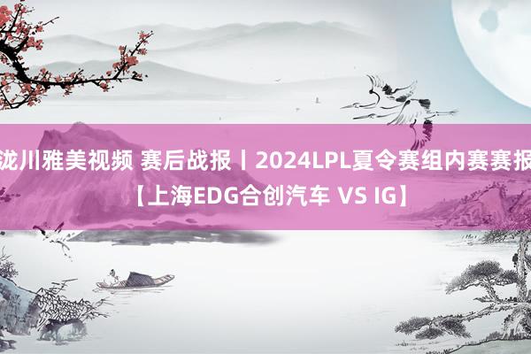 泷川雅美视频 赛后战报丨2024LPL夏令赛组内赛赛报【上海EDG合创汽车 VS IG】