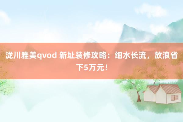 泷川雅美qvod 新址装修攻略：细水长流，放浪省下5万元！