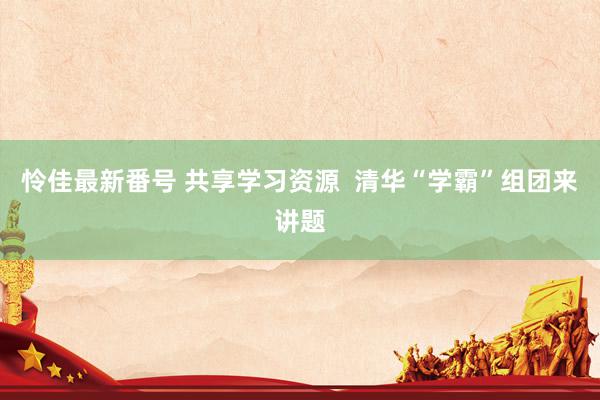 怜佳最新番号 共享学习资源  清华“学霸”组团来讲题