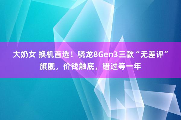 大奶女 换机首选！骁龙8Gen3三款“无差评”旗舰，价钱触底，错过等一年