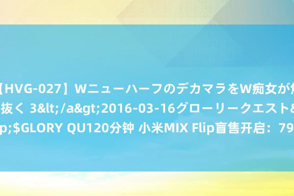 【HVG-027】WニューハーフのデカマラをW痴女が焦らし寸止めで虐め抜く 3</a>2016-03-16グローリークエスト&$GLORY QU120分钟 小米MIX Flip盲售开启：7999元锁定最低配，发售后退差价