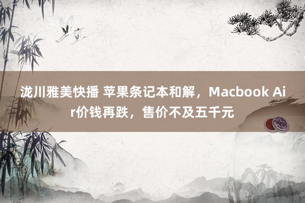 泷川雅美快播 苹果条记本和解，Macbook Air价钱再跌，售价不及五千元