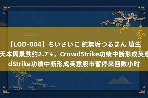 【LOD-004】ちいさいこ 純無垢つるまん 埴生みこ 欧洲股市连跌五天本周累跌约2.7%，CrowdStrike功绩中断形成英意股市暂停来回数小时