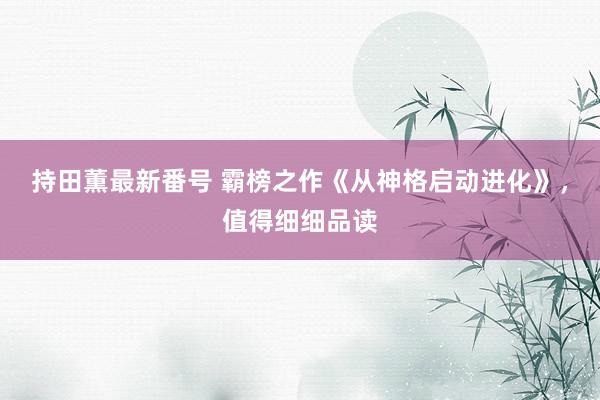 持田薫最新番号 霸榜之作《从神格启动进化》，值得细细品读