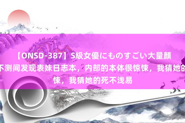 【ONSD-387】S級女優にものすごい大量顔射4時間 不测间发现表妹日志本，内部的本体很惊悚，我猜她的死不浅易