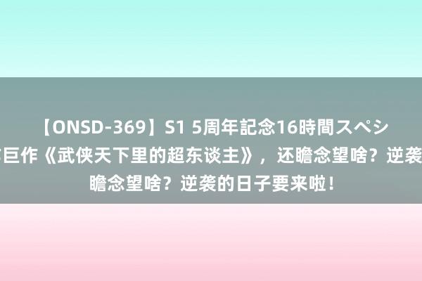 【ONSD-369】S1 5周年記念16時間スペシャル RED 杰作巨作《武侠天下里的超东谈主》，还瞻念望啥？逆袭的日子要来啦！