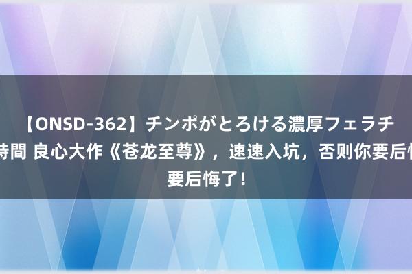 【ONSD-362】チンポがとろける濃厚フェラチオ4時間 良心大作《苍龙至尊》，速速入坑，否则你要后悔了！