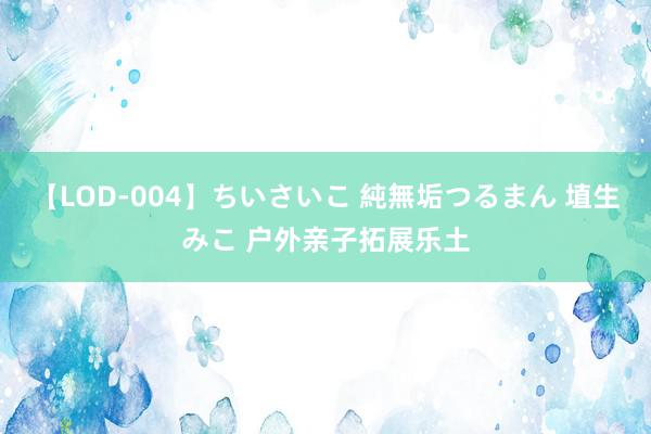 【LOD-004】ちいさいこ 純無垢つるまん 埴生みこ 户外亲子拓展乐土