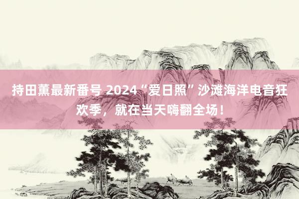 持田薫最新番号 2024“爱日照”沙滩海洋电音狂欢季，就在当天嗨翻全场！