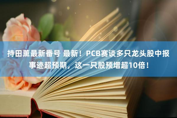 持田薫最新番号 最新！PCB赛谈多只龙头股中报事迹超预期，这一只股预增超10倍！