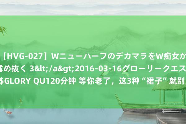 【HVG-027】WニューハーフのデカマラをW痴女が焦らし寸止めで虐め抜く 3</a>2016-03-16グローリークエスト&$GLORY QU120分钟 等你老了，这3种“裙子”就别穿了，不是装嫩即是显老，换成这3种