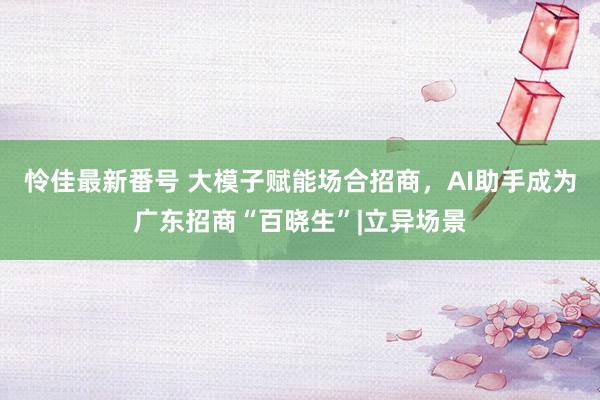 怜佳最新番号 大模子赋能场合招商，AI助手成为广东招商“百晓生”|立异场景