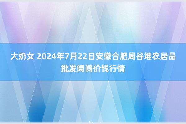 大奶女 2024年7月22日安徽合肥周谷堆农居品批发阛阓价钱行情