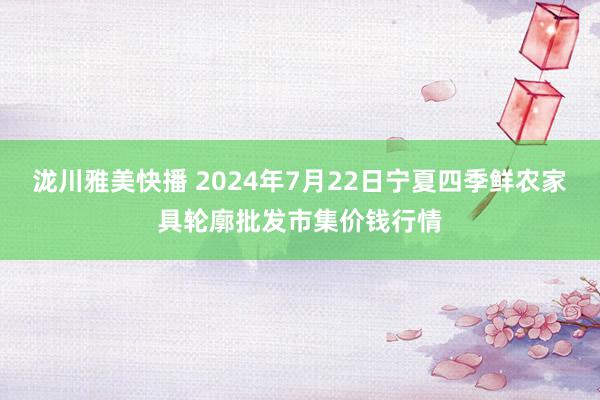 泷川雅美快播 2024年7月22日宁夏四季鲜农家具轮廓批发市集价钱行情