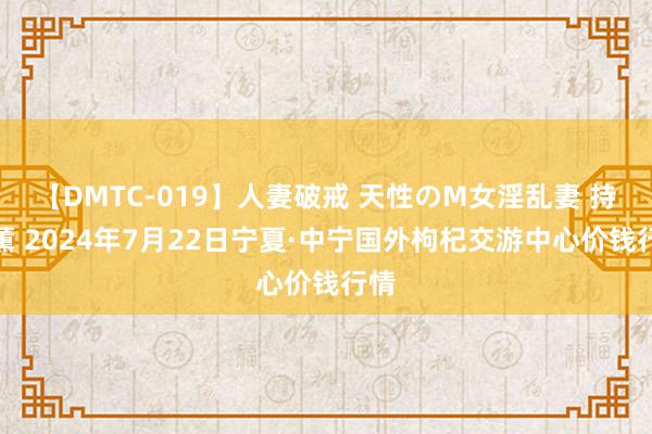 【DMTC-019】人妻破戒 天性のM女淫乱妻 持田薫 2024年7月22日宁夏·中宁国外枸杞交游中心价钱行情