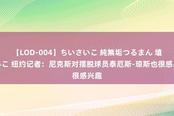 【LOD-004】ちいさいこ 純無垢つるまん 埴生みこ 纽约记者：尼克斯对摆脱球员泰厄斯-琼斯也很感兴趣