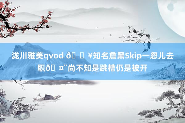 泷川雅美qvod 💥知名詹黑Skip一忽儿去职🤨尚不知是跳槽仍是被开