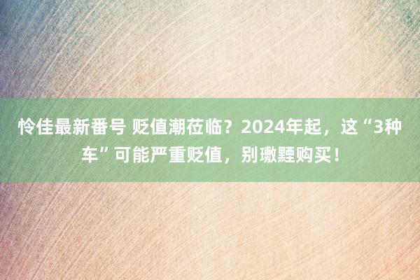 怜佳最新番号 贬值潮莅临？2024年起，这“3种车”可能严重贬值，别璷黫购买！