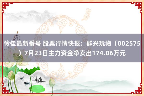 怜佳最新番号 股票行情快报：群兴玩物（002575）7月23日主力资金净卖出174.06万元