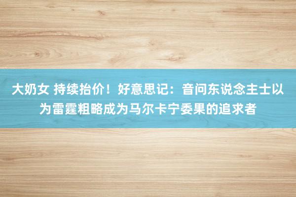 大奶女 持续抬价！好意思记：音问东说念主士以为雷霆粗略成为马尔卡宁委果的追求者