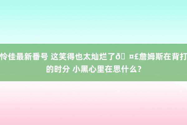 怜佳最新番号 这笑得也太灿烂了🤣詹姆斯在背打的时分 小黑心里在思什么？