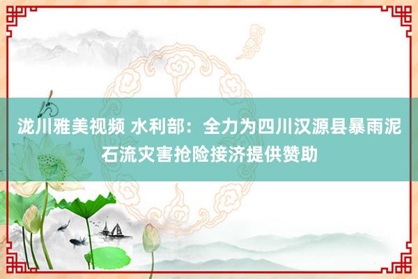 泷川雅美视频 水利部：全力为四川汉源县暴雨泥石流灾害抢险接济提供赞助