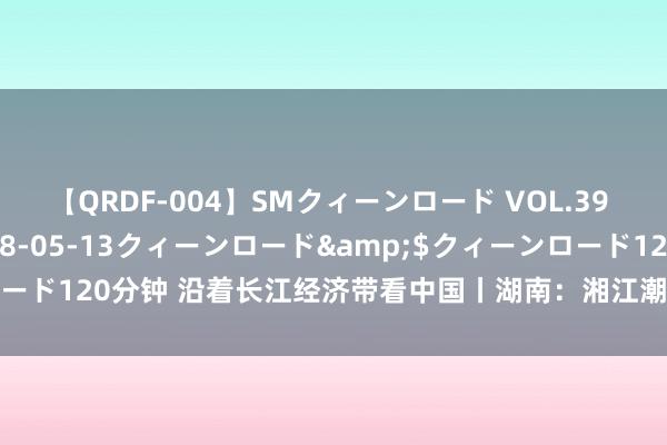 【QRDF-004】SMクィーンロード VOL.39 怜佳</a>2018-05-13クィーンロード&$クィーンロード120分钟 沿着长江经济带看中国丨湖南：湘江潮涌，绘就高质地发展蓝图