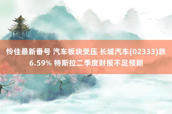 怜佳最新番号 汽车板块受压 长城汽车(02333)跌6.59% 特斯拉二季度财报不足预期