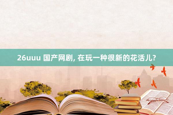 26uuu 国产网剧, 在玩一种很新的花活儿?