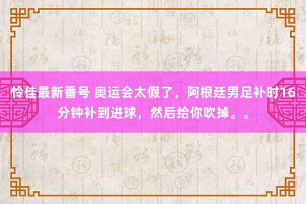 怜佳最新番号 奥运会太假了，阿根廷男足补时16分钟补到进球，然后给你吹掉。。