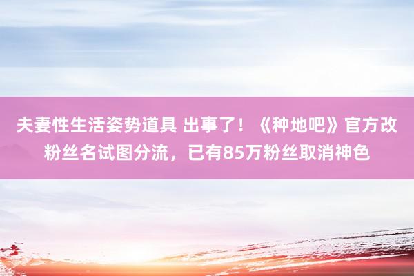 夫妻性生活姿势道具 出事了！《种地吧》官方改粉丝名试图分流，已有85万粉丝取消神色