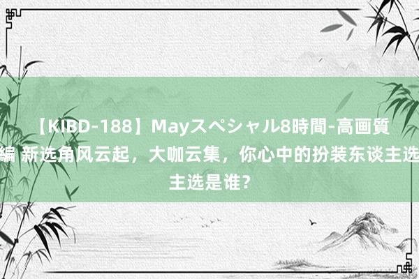 【KIBD-188】Mayスペシャル8時間-高画質-特別編 新选角风云起，大咖云集，你心中的扮装东谈主选是谁？