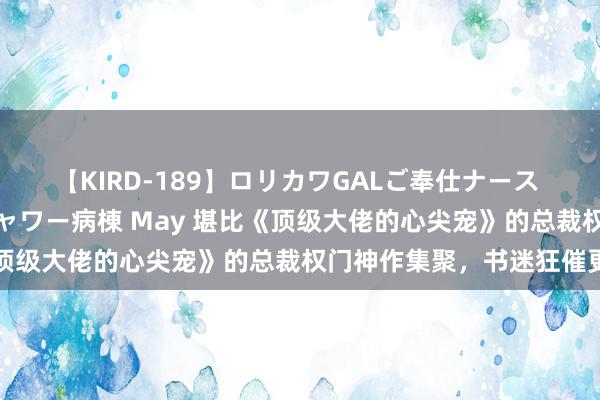 【KIRD-189】ロリカワGALご奉仕ナース 大量ぶっかけザーメンシャワー病棟 May 堪比《顶级大佬的心尖宠》的总裁权门神作集聚，书迷狂催更