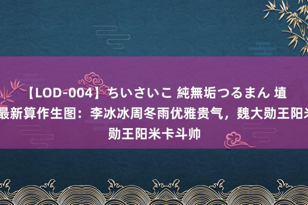 【LOD-004】ちいさいこ 純無垢つるまん 埴生みこ 最新算作生图：李冰冰周冬雨优雅贵气，魏大勋王阳米卡斗帅