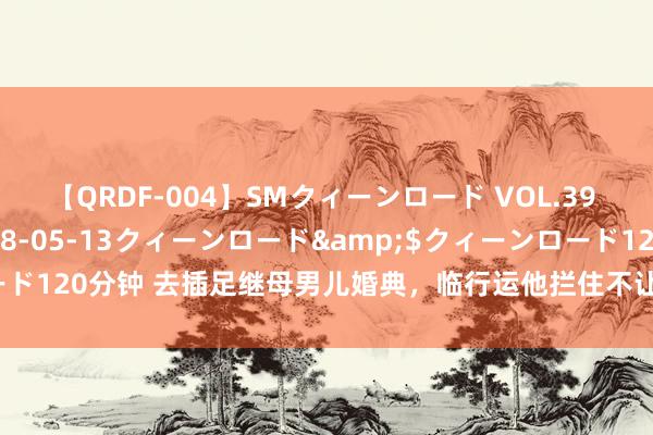 【QRDF-004】SMクィーンロード VOL.39 怜佳</a>2018-05-13クィーンロード&$クィーンロード120分钟 去插足继母男儿婚典，临行运他拦住不让走，一句话却让我崩溃了！