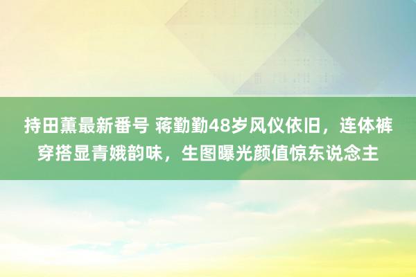 持田薫最新番号 蒋勤勤48岁风仪依旧，连体裤穿搭显青娥韵味，生图曝光颜值惊东说念主