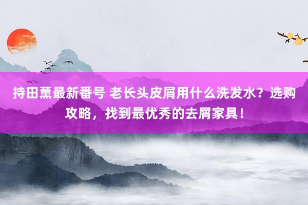 持田薫最新番号 老长头皮屑用什么洗发水？选购攻略，找到最优秀的去屑家具！