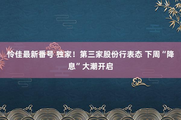 怜佳最新番号 独家！第三家股份行表态 下周“降息”大潮开启