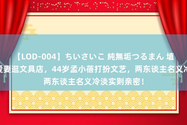 【LOD-004】ちいさいこ 純無垢つるまん 埴生みこ 李健爱妻逛文具店，44岁孟小蓓打扮文艺，两东谈主名义冷淡实则亲密！