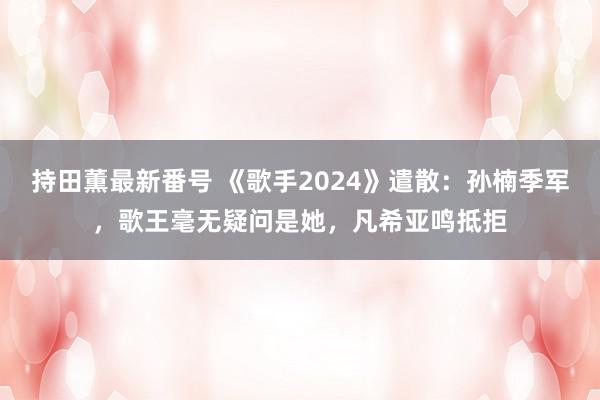 持田薫最新番号 《歌手2024》遣散：孙楠季军，歌王毫无疑问是她，凡希亚鸣抵拒