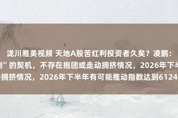 泷川雅美视频 天地A股苦红利投资者久矣？凌鹏：红利投资是“十年磨一剑”的契机，不存在抱团或走动拥挤情况，2026年下半年有可能推动指数达到6124点