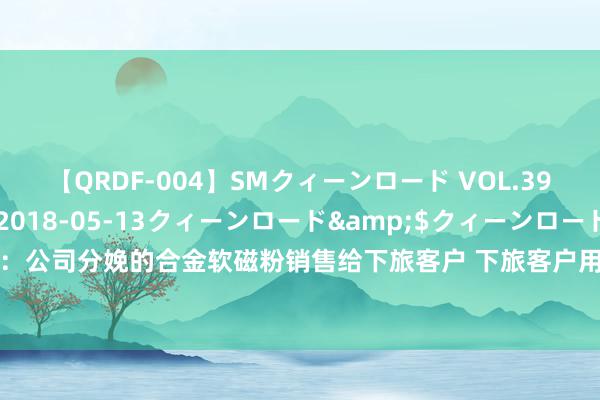 【QRDF-004】SMクィーンロード VOL.39 怜佳</a>2018-05-13クィーンロード&$クィーンロード120分钟 屹通新材：公司分娩的合金软磁粉销售给下旅客户 下旅客户用其算作原材料分娩磁粉芯、逆变器、芯片电感等产物