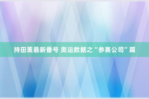 持田薫最新番号 奥运数据之“参赛公司”篇