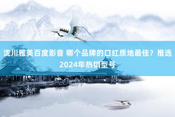 泷川雅美百度影音 哪个品牌的口红质地最佳？推选2024年热销型号