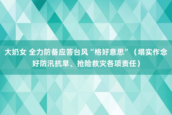 大奶女 全力防备应答台风“格好意思”（塌实作念好防汛抗旱、抢险救灾各项责任）