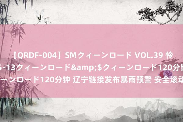 【QRDF-004】SMクィーンロード VOL.39 怜佳</a>2018-05-13クィーンロード&$クィーンロード120分钟 辽宁链接发布暴雨预警 安全滚动3万多东谈主